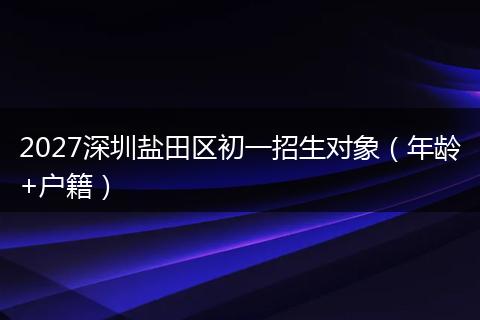 2027深圳盐田区初一招生对象（年龄+户籍）