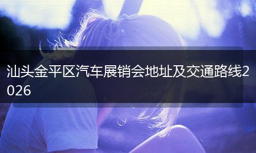 汕头金平区汽车展销会地址及交通路线2026
