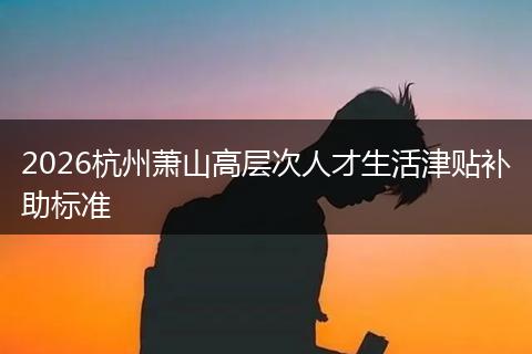 2026杭州萧山高层次人才生活津贴补助标准