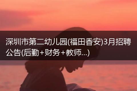 深圳市第二幼儿园(福田香安)3月招聘公告(后勤+财务+教师...)