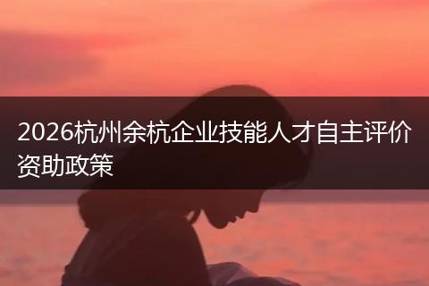 2026杭州余杭企业技能人才自主评价资助政策