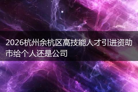 2026杭州余杭区高技能人才引进资助市给个人还是公司