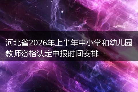河北省2026年上半年中小学和幼儿园教师资格认定申报时间安排