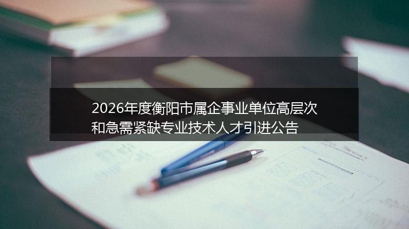 2026年度衡阳市属企事业单位高层次和急需紧缺专业技术人才引进公告