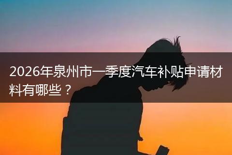 2026年泉州市一季度汽车补贴申请材料有哪些？