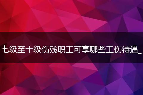 七级至十级伤残职工可享哪些工伤待遇_