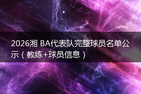 2026湘 BA代表队完整球员名单公示（教练+球员信息）