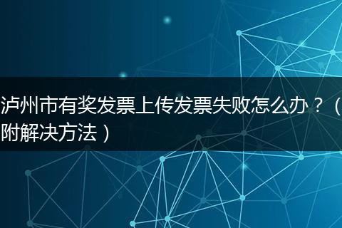 泸州市有奖发票上传发票失败怎么办？（附解决方法）