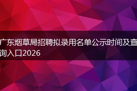 广东烟草局招聘拟录用名单公示时间及查询入口2026
