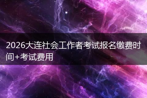 2026大连社会工作者考试报名缴费时间+考试费用