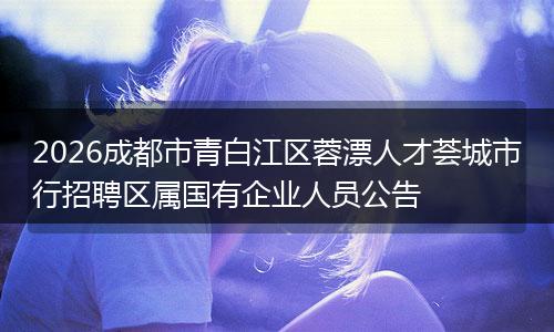 2026成都市青白江区蓉漂人才荟城市行招聘区属国有企业人员公告