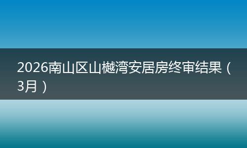 2026南山区山樾湾安居房终审结果(3月)