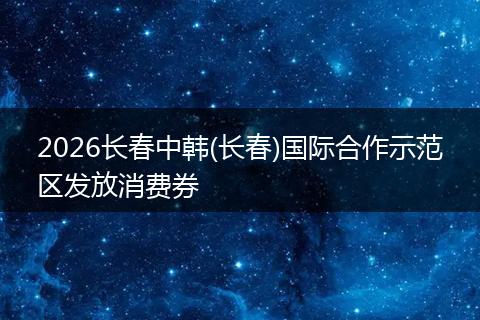 2026长春中韩(长春)国际合作示范区发放消费券