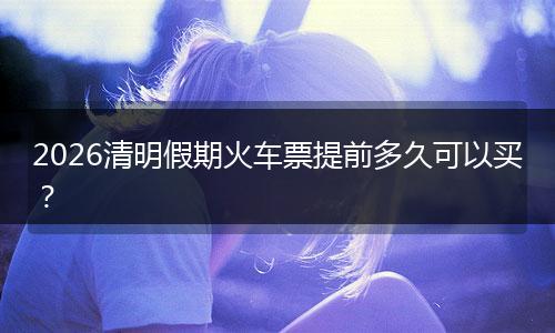 2026清明假期火车票提前多久可以买？