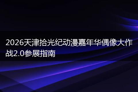 2026天津拾光纪动漫嘉年华偶像大作战2.0参展指南