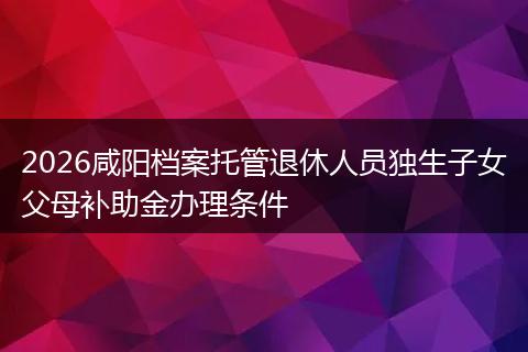 2026咸阳档案托管退休人员独生子女父母补助金办理条件