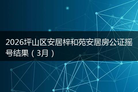 2026坪山区安居梓和苑安居房公证摇号结果（3月）