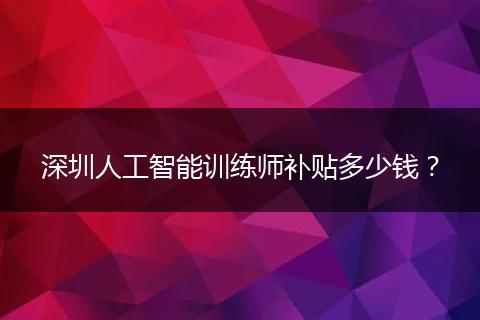 深圳人工智能训练师补贴多少钱？