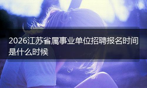 2026江苏省属事业单位招聘报名时间是什么时候