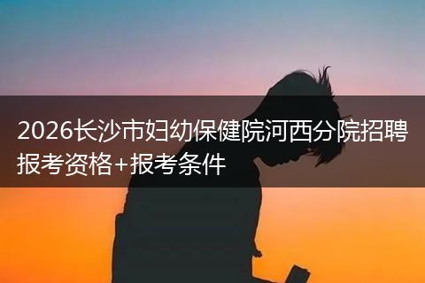 2026长沙市妇幼保健院河西分院招聘报考资格+报考条件
