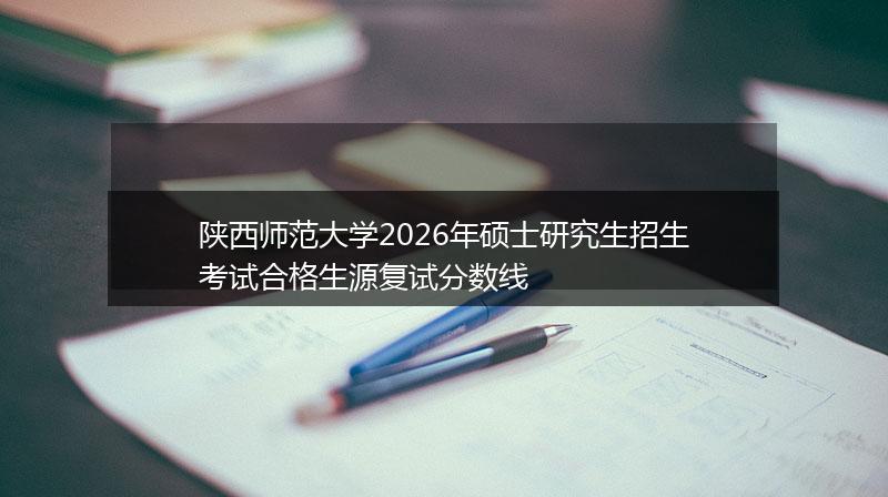 陕西师范大学2026年硕士研究生招生考试合格生源复试分数线