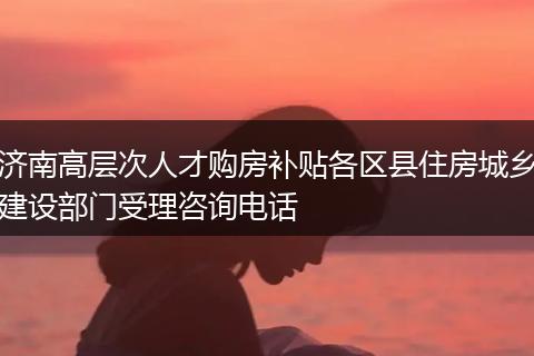 济南高层次人才购房补贴各区县住房城乡建设部门受理咨询电话