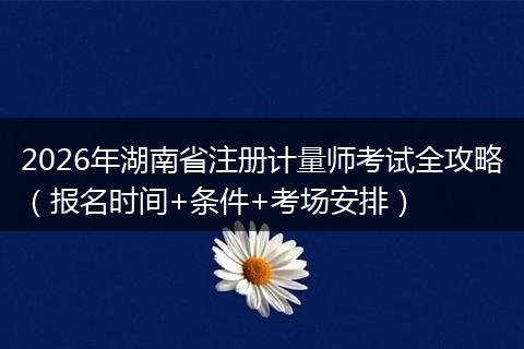 2026年湖南省注册计量师考试全攻略(报名时间+条件+考场安排)