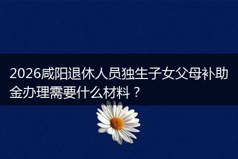 2026咸阳退休人员独生子女父母补助金办理需要什么材料?