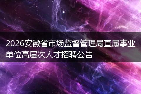 2026安徽省市场监督管理局直属事业单位高层次人才招聘公告