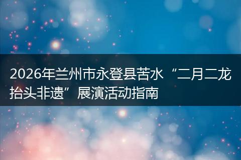 2026年兰州市永登县苦水“二月二龙抬头非遗”展演活动指南