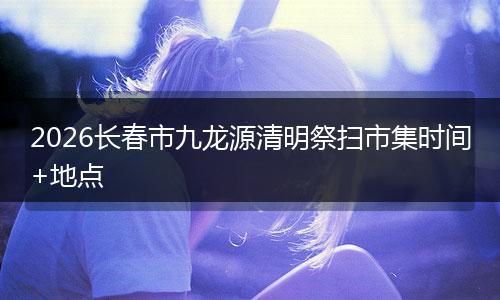 2026长春市九龙源清明祭扫市集时间+地点