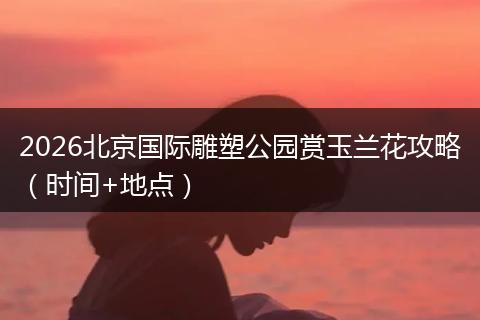 2026北京国际雕塑公园赏玉兰花攻略(时间+地点)