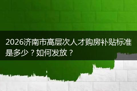 2026济南市高层次人才购房补贴标准是多少？如何发放？