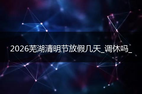2026芜湖清明节放假几天_调休吗_