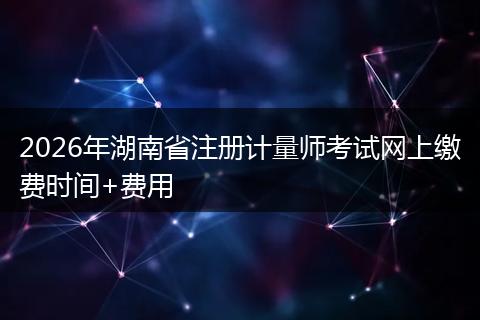 2026年湖南省注册计量师考试网上缴费时间+费用