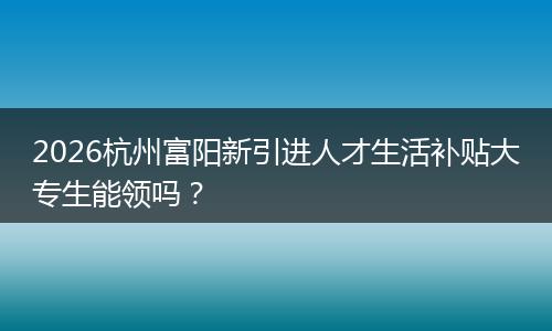 2026杭州富阳新引进人才生活补贴大专生能领吗？