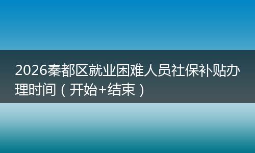 2026秦都区就业困难人员社保补贴办理时间(开始+结束)
