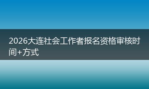 2026大连社会工作者报名资格审核时间+方式