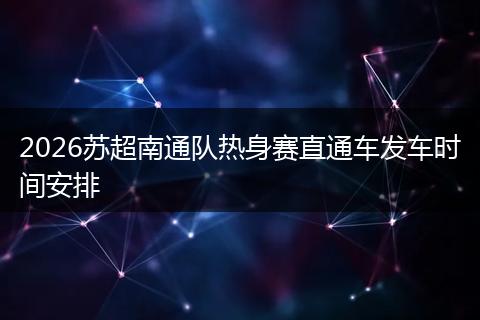 2026苏超南通队热身赛直通车发车时间安排
