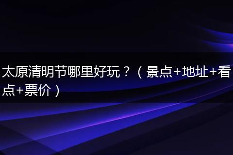 太原清明节哪里好玩?(景点+地址+看点+票价)