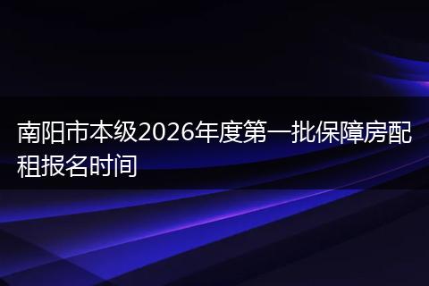 南阳市本级2026年度第一批保障房配租报名时间