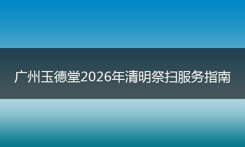 广州玉德堂2026年清明祭扫服务指南