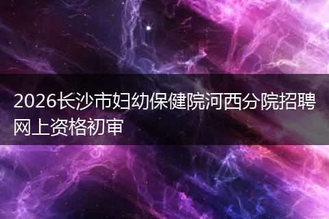2026长沙市妇幼保健院河西分院招聘网上资格初审