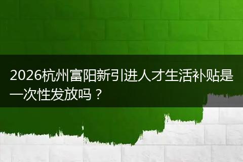 2026杭州富阳新引进人才生活补贴是一次性发放吗？