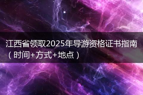江西省领取2025年导游资格证书指南(时间+方式+地点)