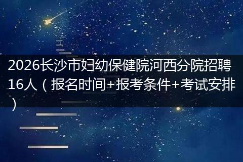 2026长沙市妇幼保健院河西分院招聘16人(报名时间+报考条件+考试安排)