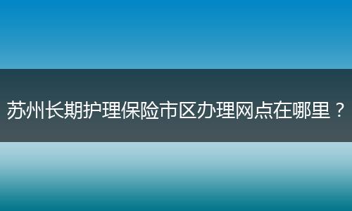 苏州长期护理保险市区办理网点在哪里？