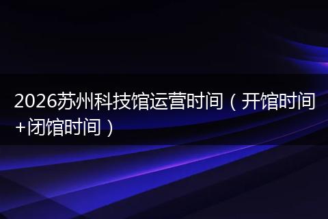 2026苏州科技馆运营时间(开馆时间+闭馆时间)