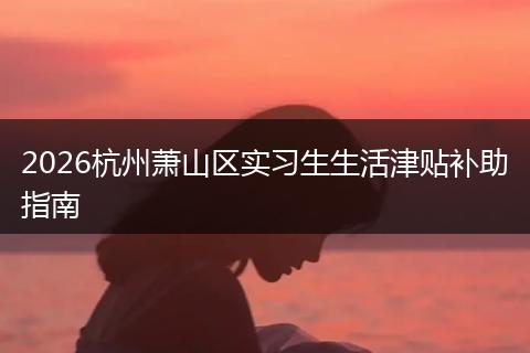 2026杭州萧山区实习生生活津贴补助指南