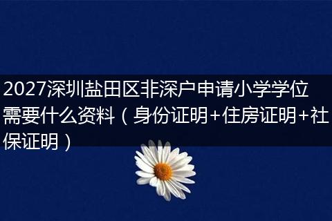 2027深圳盐田区非深户申请小学学位需要什么资料(身份证明+住房证明+社保证明)